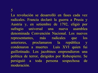 5
La revolución se desarrolló en fases cada vez
radicales. Francia declaró la guerra a Prusia y
Austria y, en setiembre de 1792, eligió por
sufragio universal una nueva asamblea
denominada Convención Nacional. Los nuevos
representantes, más radicales que los
anteriores, proclamaron la república y
condenaron a muertes Luis XVI quien fui
guillotinado. Los jacobinos emprendieron una
política de terror, dirigidos por Robespierre. Se
persiguió a toda persona sospechosa de
moderación.
 