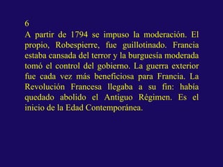 6
A partir de 1794 se impuso la moderación. El
propio, Robespierre, fue guillotinado. Francia
estaba cansada del terror y la burguesía moderada
tomó el control del gobierno. La guerra exterior
fue cada vez más beneficiosa para Francia. La
Revolución Francesa llegaba a su fin: había
quedado abolido el Antiguo Régimen. Es el
inicio de la Edad Contemporánea.
 