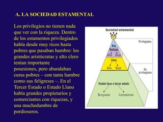 A. LA SOCIEDAD ESTAMENTAL
Los privilegios no tienen nada
que ver con la riqueza. Dentro
de los estamentos privilegiados
había desde muy ricos hasta
pobres que pasaban hambre: los
grandes aristócratas y alto clero
tenían importante
posesiones, pero abundaban
curas pobres – con tanta hambre
como sus feligreses –. En el
Tercer Estado o Estado Llano
había grandes propietarios y
comerciantes con riquezas, y
una muchedumbre de
pordioseros.
 