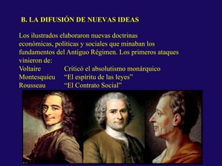 B. LA DIFUSIÓN DE NUEVAS IDEAS
Los ilustrados elaboraron nuevas doctrinas
económicas, políticas y sociales que minaban los
fundamentos del Antiguo Régimen. Los primeros ataques
vinieron de:
Voltaire Criticó el absolutismo monárquico
Montesquieu “El espíritu de las leyes”
Rousseau “El Contrato Social”
Teoría de la soberanía popular
 