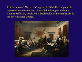El 4 de julio de 1776, en el Congreso de Filadelfia, un grupo de
representantes de todas las colonias británicas, presidido por
Thomas Jefferson, aprobaron la Declaración de Independencia de
los treces Estados Unidos.
 