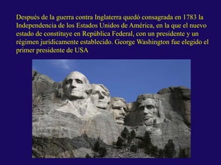 Después de la guerra contra Inglaterra quedó consagrada en 1783 la
Independencia de los Estados Unidos de América, en la que el nuevo
estado de constituye en República Federal, con un presidente y un
régimen jurídicamente establecido. George Washington fue elegido el
primer presidente de USA
 