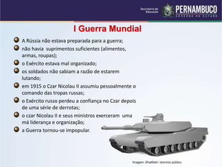 I Guerra Mundial
A Rússia não estava preparada para a guerra;
não havia suprimentos suficientes (alimentos,
armas, roupas);
o Exército estava mal organizado;
os soldados não sabiam a razão de estarem
lutando;
em 1915 o Czar Nicolau II assumiu pessoalmente o
comando das tropas russas;
o Exército russo perdeu a confiança no Czar depois
de uma série de derrotas;
o czar Nicolau II e seus ministros exerceram uma
má liderança e organização;
a Guerra tornou-se impopular.
Imagem: Dhatfield / domínio público.
 