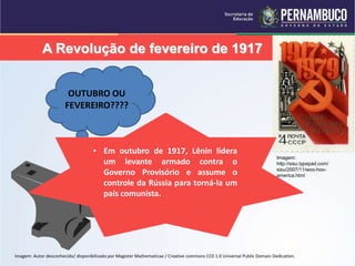 A Revolução de fevereiro de 1917
OUTUBRO OU
FEVEREIRO????
Imagem:
http://sisu.typepad.com/
sisu/2007/11/woo-hoo-
america.html
• Devido ao total fracasso na I Guerra
Mundial houve um levante
espontâneo dos camponeses contra
o Czar .
• Protestaram contra a escassez de
pão:com: greves nas indústrias,
paralização dos bondes e quebra de
vitrines, acenando bandeiras
vermelhas com os dizeres: “Abaixo a
Guerra
• Em março de 1917, sem o apoio do
Exército, o Csar foi forçado a
abdicar e um Governo Provisório foi
estabelecido.
• Lenin acreditava que este Governo
Provisório era fraco e não imporia o
comunismo à Rússia
• Em outubro de 1917, Lênin lidera
um levante armado contra o
Governo Provisório e assume o
controle da Rússia para torná-la um
país comunista.
Imagem: Autor desconhecido/ disponibilizado por Magister Mathematicae / Creative commons CC0 1.0 Universal Public Domain Dedication.
 