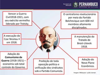 Fatores que
ajudaram
Lênin a impor o
Controle Comunista
Na Rússia.
1917-1924.
Vencer a Guerra
Civil1918-1921, com
seu exército vermelho
liderado por Trotsky.
A execução do
Czar Nicolau II
em 1918.
Adoção do
Novo Plano
Econômico.
A manutenção do
Tratado de
Brest-Litovsk
1918.
O centralismo revolucionário
por meio do Partido
Bolchevique com 600 mil
membros altamente
disciplinados.
Proibição de toda
oposição política e
unificação dos sindicatos
sob o Partido Comunista.
Adoção do
Comunismo de
Guerra (1918-1921) –
economia sob total
controle do Governo.
Imagem: Militaryace / public domain.
 