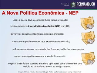 A Nova Política Econômica - NEP
no geral o NEP foi um sucesso, mas tinha opositores que o viam como uma
traição ao comunismo e volta ao antigo sistema.
Após a Guerra Civil a economia Russa estava arruinada;
Lênin estabelece A Nova Política Econômica (NEP) em 1921;
devolve as pequenas indústrias aos seu proprietários;
camponeses podiam vender seus excedentes no mercado;
o Governo continuava no controle das finanças , indústrias e transportes;
comerciantes podiam comprar e vender livremente;
Imagem: Wilfredor / Creative Commons Atribuição-Partilha nos Termos da Mesma Licença 3.0 Unported.
 