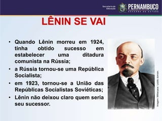 LÊNIN SE VAI
• Quando Lênin morreu em 1924,
tinha obtido sucesso em
estabelecer uma ditadura
comunista na Rússia;
• a Rússia tornou-se uma República
Socialista;
• em 1923, tornou-se a União das
Repúblicas Socialistas Soviéticas;
• Lênin não deixou claro quem seria
seu sucessor.
Imagem:
Militaryace
/
public
domain.
 