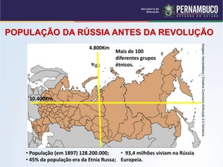 • População (em 1897) 128.200.000;
• 45% da população era da Etnia Russa;
• 93,4 milhões viviam na Rússia
Europeia.
POPULAÇÃO DA RÚSSIA ANTES DA REVOLUÇÃO
4.800Km
10.400Km
Mais de 100
diferentes grupos
étnicos.
Imagem:
fremantleboy
/
Creative
Commons
Atribuição
2.5
Genérica.
 