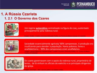 1. A Rússia Czarista
1. 2.1 O Governo dos Czares
Um regime autocrático centralizado na figura do czar, sustentado
principalmente pela nobreza rural.
Sociedade essencialmente agrícola/ 80% camponeses. A produção era
insuficiente para atender à população. Havia pobreza, fome e
analfabetismo – 90% dos camponeses eram analfabetos.
Os czares governavam com o apoio da nobreza rural, proprietária de
terras, de lá vinham os oficiais do exército e os principais dirigentes
da Igreja.
Imagem: Shakko / Creative Commons Atribuição-Partilha nos Termos da Mesma Licença 3.0 Unported.
Imagem: Emil Flohri / 1904 / domínio público nos Estados Unidos.
Imagem: Serguéi Mijáilovich Prokudin-Gorskii / Creative Commons Atribuição-Partilha nos Termos da Mesma
Licença 3.0 Unported.
 