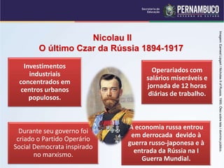 Investimentos
industriais
concentrados em
centros urbanos
populosos.
Operariados com
salários miseráveis e
jornada de 12 horas
diárias de trabalho.
Durante seu governo foi
criado o Partido Operário
Social Democrata inspirado
no marxismo.
A economia russa entrou
em derrocada devido à
guerra russo-japonesa e à
entrada da Rússia na I
Guerra Mundial.
Nicolau II
O último Czar da Rússia 1894-1917
Imagem:
Earnest
Lipgart
/
Nicholas
II
of
Russia,
1900,
Óleo
sobre
tela
/
domínio
público.
 