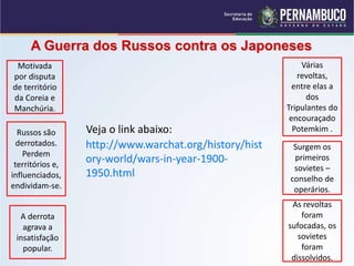 A Guerra dos Russos contra os Japoneses
Motivada
por disputa
de território
da Coreia e
Manchúria.
Russos são
derrotados.
Perdem
territórios e,
influenciados,
endividam-se.
A derrota
agrava a
insatisfação
popular.
Várias
revoltas,
entre elas a
dos
Tripulantes do
encouraçado
Potemkim .
Surgem os
primeiros
sovietes –
conselho de
operários.
As revoltas
foram
sufocadas, os
sovietes
foram
dissolvidos.
http://www.warchat.org/history/hist
ory-world/wars-in-year-1900-
1950.html
Veja o link abaixo:
 