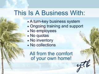 This Is A Business With: 
 A turn-key business system 
 Ongoing training and support 
 No employees 
 No quotas 
 No inventory 
 No collections 
All from the comfort 
of your own home! 
 