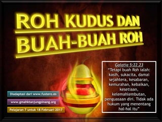 Pelajaran 7 untuk 18 Februari 2017
Diadaptasi dari www.fustero.es
www.gmahktanjungpinang.org
Galatia 5:22,23
“Tetapi buah Roh ialah:
kasih, sukacita, damai
sejahtera, kesabaran,
kemurahan, kebaikan,
kesetiaan,
kelemahlembutan,
penguasaan diri. Tidak ada
hukum yang menentang
hal-hal itu”
 