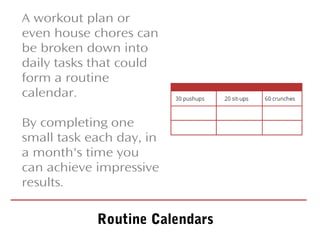 A workout plan or
even house chores can
be broken down into
daily tasks that could
form a routine
calendar.
By completing one
small task each day, in
a month's time you
can achieve impressive
results.
Routine Calendars
 