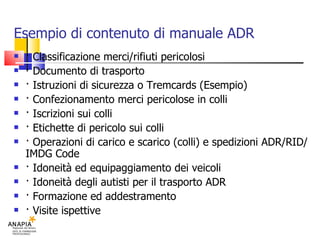 Esempio di contenuto di manuale ADR · Classificazione merci/rifiuti pericolosi · Documento di trasporto · Istruzioni di sicurezza o Tremcards (Esempio)‏ · Confezionamento merci pericolose in colli  · Iscrizioni sui colli · Etichette di pericolo sui colli · Operazioni di carico e scarico (colli) e spedizioni ADR/RID/IMDG Code · Idoneità ed equipaggiamento dei veicoli · Idoneità degli autisti per il trasporto ADR · Formazione ed addestramento · Visite ispettive 