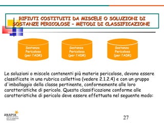 RIFIUTI COSTITUITI DA MISCELE O SOLUZIONI DI SOSTANZE PERICOLOSE – METODI DI CLASSIFICAZIONE  Sostanza  Pericolosa (per l’ADR)‏ Sostanza  Pericolosa (per l’ADR)‏ + = Sostanza  Pericolosa (per l’ADR)‏ Le soluzioni o miscele contenenti più materie pericolose, devono essere classificate in una rubrica collettiva (vedere 2.1.2.4) e con un gruppo d'imballaggio della classe pertinente, conformemente alle loro caratteristiche di pericolo. Questa classificazione conforme alle caratteristiche di pericolo deve essere effettuata nel seguente modo: 