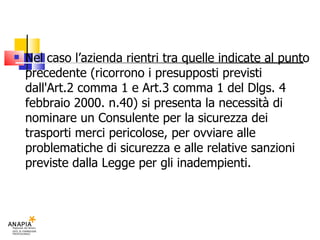 Nel caso l’azienda rientri tra quelle indicate al punto precedente (ricorrono i presupposti previsti dall'Art.2 comma 1 e Art.3 comma 1 del Dlgs. 4 febbraio 2000. n.40) si presenta la necessità di nominare un Consulente per la sicurezza dei trasporti merci pericolose, per ovviare alle problematiche di sicurezza e alle relative sanzioni previste dalla Legge per gli inadempienti. 