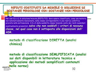 RIFIUTI COSTITUITI DA MISCELE O SOLUZIONI DI SOSTANZE PERICOLOSE CON SOSTANZE NON PERICOLOSE metodo di classificazione DIRETTA (analisi chimica)‏ metodo di classificazione SEMLPIFICATA (analisi sui dati disponibili in letteratura tecnica e applicazione dei metodi semplificati contenuti nelle norme)‏ Nei casi b) o c), la soluzione/miscela (RIFIUTO)  deve essere classificata, come una materia non nominativamente menzionata, nella classe corrispondente in una rubrica collettiva prevista nella sottosezione  2.2.x.3 della suddetta classe tenendo conto dei rischi sussidiari eventualmente presentati,   salvo che non soddisfi i criteri di nessuna classe, nel qual caso non è sottoposta alle disposizioni dell' ADR.   Per stabilire se  la soluzione/miscela (RIFIUTO) soddisfa ai criteri di classificazione delle classi ADR  si può procedere con i seguenti metodi: 