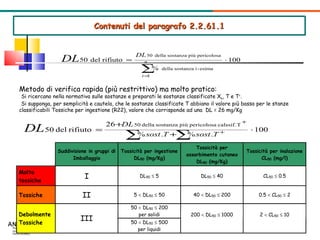 Contenuti del paragrafo 2.2.61.1 Metodo di calcolo semplificato della DL 50  per l’ADR Metodo di verifica rapida (più restrittivo) ma molto pratico: Si ricercano nella normativa sulle sostanze e preparati le sostanze classificate X n , T e T + . Si supponga, per semplicità e cautela, che le sostanze classificate T abbiano il valore più basso per le stanze classificabili Tossiche per ingestione (R22), valore che corrisponde ad una  DL = 26 mg/Kg  