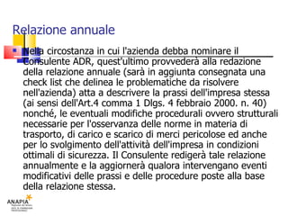 Relazione annuale Nella circostanza in cui l'azienda debba nominare il Consulente ADR, quest'ultimo provvederà alla redazione della relazione annuale (sarà in aggiunta consegnata una check list che delinea le problematiche da risolvere nell'azienda) atta a descrivere la prassi dell'impresa stessa (ai sensi dell'Art.4 comma 1 Dlgs. 4 febbraio 2000. n. 40) nonché, le eventuali modifiche procedurali ovvero strutturali necessarie per l'osservanza delle norme in materia di trasporto, di carico e scarico di merci pericolose ed anche per lo svolgimento dell'attività dell'impresa in condizioni ottimali di sicurezza. Il Consulente redigerà tale relazione annualmente e la aggiornerà qualora intervengano eventi modificativi delle prassi e delle procedure poste alla base della relazione stessa. 
