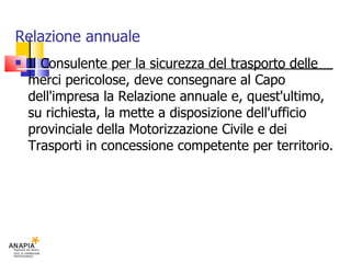 Relazione annuale Il Consulente per la sicurezza del trasporto delle merci pericolose, deve consegnare al Capo dell'impresa la Relazione annuale e, quest'ultimo, su richiesta, la mette a disposizione dell'ufficio provinciale della Motorizzazione Civile e dei Trasporti in concessione competente per territorio. 
