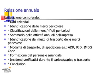 Relazione annuale La relazione comprende: · Dati aziendali · Identificazione delle merci pericolose · Classificazioni delle merci/rifiuti pericolosi · Sommario delle attività annuali dell'impresa · Identificazione dei mezzi di trasporto delle merci pericolose · Modalità di trasporto, di spedizione es.: ADR, RID, IMDG Code · Formazione del personale aziendale · Incidenti verificatisi durante il carico/scarico o trasporto · Conclusioni 