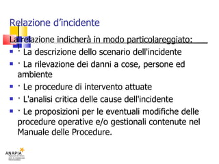 Relazione d’incidente La relazione indicherà in modo particolareggiato: · La descrizione dello scenario dell'incidente · La rilevazione dei danni a cose, persone ed ambiente · Le procedure di intervento attuate · L'analisi critica delle cause dell'incidente · Le proposizioni per le eventuali modifiche delle procedure operative e/o gestionali contenute nel Manuale delle Procedure. 