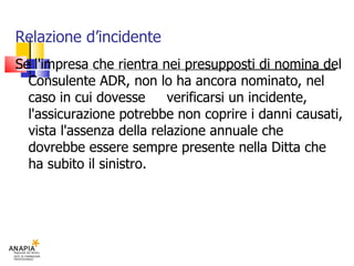 Relazione d’incidente Se l'impresa che rientra nei presupposti di nomina del Consulente ADR, non lo ha ancora nominato, nel caso in cui dovesse  verificarsi un incidente, l'assicurazione potrebbe non coprire i danni causati, vista l'assenza della relazione annuale che  dovrebbe essere sempre presente nella Ditta che ha subito il sinistro. 