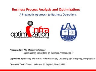 Business Process Analysis and Optimization:
A Pragmatic Approach to Business Operations
Presented by: Md Mozammel Hoque
Optimization Consultant on Business Process and IT
Organized by: Faculty of Business Administration, University of Chittagong, Bangladesh
Date and Time: From 11:00am to 13:30pm 25 MAY 2016
 