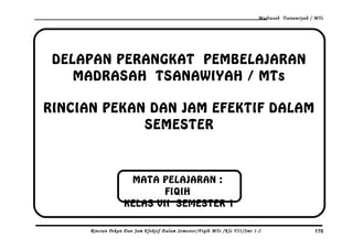 Madrasah Tsanawiyah / MTs
DELAPAN PERANGKAT PEMBELAJARAN
MADRASAH TSANAWIYAH / MTs
RINCIAN PEKAN DAN JAM EFEKTIF DALAM
SEMESTER
Rincian Pekan Dan Jam Efektif Dalam Semester/Fiqih MTs /Kls VII/Smt 1-2 170
MATA PELAJARAN :
FIQIH
KELAS VII SEMESTER 1
 