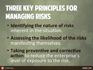 Three key principles for
managing RISKs
•  Iden7fying  the  nature  of  risks  
inherent  in  the  situa4on.
•  Assessing  the  likelihood  of  the  risks  
manifes4ng  themselves.
•  Taking  preven7ve  and  correc7ve  
ac7on  to  reduce  the  enterprise’s  
level  of  exposure  to  the  risk.
 