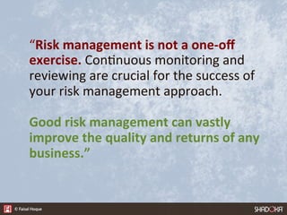 “Risk  management  is  not  a  one-­‐oﬀ  
exercise.  Con4nuous  monitoring  and  
reviewing  are  crucial  for  the  success  of  
your  risk  management  approach.  

Good  risk  management  can  vastly  
improve  the  quality  and  returns  of  any  
business.”
 
