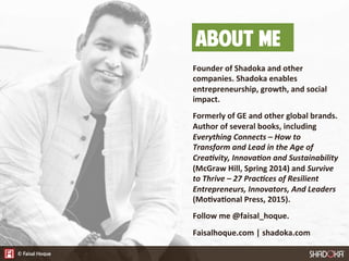 About Me
Founder  of  Shadoka  and  other  
companies.  Shadoka  enables  
entrepreneurship,  growth,  and  social  
impact.  

Formerly  of  GE  and  other  global  brands.  
Author  of  several  books,  including  
Everything  Connects  –  How  to  
Transform  and  Lead  in  the  Age  of  
Crea:vity,  Innova:on  and  Sustainability  
(McGraw  Hill,  Spring  2014)  and  Survive  
to  Thrive  –  27  Prac:ces  of  Resilient  
Entrepreneurs,  Innovators,  And  Leaders  
(Mo7va7onal  Press,  2015).

Follow  me  @faisal_hoque.

Faisalhoque.com  |  shadoka.com
 