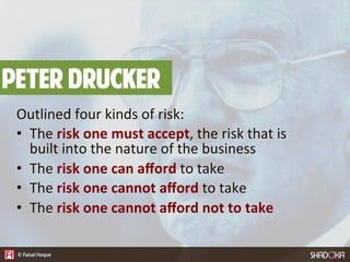 Peter Drucker
Outlined  four  kinds  of  risk:
•  The  risk  one  must  accept,  the  risk  that  is  
built  into  the  nature  of  the  business
•  The  risk  one  can  aﬀord  to  take
•  The  risk  one  cannot  aﬀord  to  take
•  The  risk  one  cannot  aﬀord  not  to  take
 