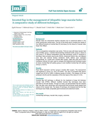 Full Text Article Open Access
Citation: Zgolli H, Mabrouk S, Maslah T, Fekih O, Malek I, Nacef L. Inverted flap in the management of idiopathic large macular
holes: A comparative study of different techniques. Jr. med. res. 2020; 3(3):3-8. Zgolli et al © All rights are reserved.
https://doi.org/10.32512/jmr.3.3.2020/3.8
Submit your manuscript: www.jmedicalresearch.com
1: Department of Ophthalmology A Hedi Raies
Institute Tunis, Tunisia.
2: College of medicine Tunis, Tunis el Manar
University, Tunisia.
* Corresponding author
Correspondence to:
mabrouksonya@yahoo.fr.
Publication data:
Submitted: August 15, 2020
Accepted: October 4, 2020
Online: November 30, 2020
This article was subject to full peer-review.
This is an open access article distributed under the
terms of the Creative Commons Attribution Non-
Commercial License 4.0 (CCBY-NC) allowing to
share and adapt.
Share: copy and redistribute the material in any
medium or format.
Adapt: remix, transform, and build upon the
licensed material.
the work provided must be properly cited and
cannot be used for commercial purpose.
Zgolli Hsouna 1,2, Mabrouk Sonya 1,2,*, Maslah Tarek 1,2, Fekih Olfa 1,2, Malek Ines1,2, Nacef Leila 1,2.
Inverted flap in the management of idiopathic large macular holes:
A comparative study of different techniques.
Background
Macular holes are vitreoretinal interface disorders due to anatomical defects in the
fovea causing poor central vision. The aim of this study was to compare the results of
four different variants of inverted flap (IF) technique, for the closure of macular holes
larger than 400µm.
Methods
This is a prospective comparative case series. Thirty-six eyes with large macular hole
were enrolled: group 1: inserted internal limiting membrane (ILM); group 2: classic IF
ILM; group 3: IF without manipulation (Free Flap technique), group 4: temporal IF
technique. Best-corrected visual acuity (BCVA), anatomical closure rate, and ellipsoid
zone (EZ) and external limiting membrane (ELM) defects were evaluated
preoperatively, at 1 month and 3 months after surgery. Odds ratio (OR) and its 95%
confidence interval (CI) were used to compare the anatomical and functional results
of classic inverted flap ILM peeling (group 2) and modified inverted flap ILM peeling
(Group 1,3 and 4).
Results
Mean BCVA improved in all four groups 3 months after surgery. The improvement
was significant in group 2,3, and 4 (P=0.001). The rate of successful hole closure
ranged from 87.5% to 100% in different groups (P=0.661). The integrity of EZ was
achieved in 65.6% and the restoration of the inner layers of the retina in 71.5%.
Conclusion
Inverted flap ILM technique is efficient for the treatment of large full thickness
macular hole (FTMH). Different modified inverted flap techniques have been
described on the last decade. Through our study, we demonstrated that the inserted
flap, may alter outer retinal layer and compromise final functional results despite final
closure of the macular hole. The classic IF technique, the temporal and the free flap
techniques have finally comparable good functional and anatomical results.
Key words
inverted flap technique, macular hole, surgery, outcomes.
Abstract:
Original Article
 