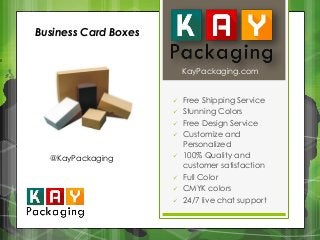 KayPackaging.com 
 Free Shipping Service 
 Stunning Colors 
 Free Design Service 
 Customize and 
Personalized 
 100% Quality and 
customer satisfaction 
 Full Color 
 CMYK colors 
 24/7 live chat support 
Business Card Boxes 
@KayPackaging 
 