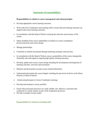 Statements of responsibilities:
Responsibilities in relation to course management and school principle:
 Develop appropriate course learning outcomes.
 Work with Unit Coordinators and teaching staff to ensure that unit learning outcomes are
aligned with course learning outcomes.
 In consultation with the Head of School, ensuring the relevance and currency of the
course.
 Induce feedback from course stakeholders in relation to course coordination
process/outcomes and course design.
 Manage partnerships.
 Contribute to student recruitment through marketing strategies and activities.
 In consultation with the Head of School, ensure sustainability of the course strategically,
financially and with regard to ongoing high-quality learning outcomes.
 Develop, update and oversee course design including the development and alignment of
learning outcomes, activities and assessment.
 Maintain and disseminate accurate course related information.
 Understand and monitor the course budget, including the provision of advice to the Dean/
Director or Head of School.
 Attend and participate in Course Coordinator meetings.
 Develop and maintain a course portfolio
 Ensure that assessment processes are valid, reliable, fair, objective, consistent and
conducted in a timely manner as part of the moderation processes.
 Provide oversight of exam scripts.
Responsibilities in relation to teaching staff:
 