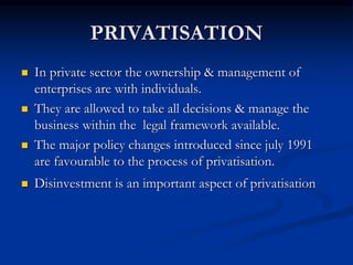 PRIVATISATION
 In private sector the ownership & management of
enterprises are with individuals.
 They are allowed to take all decisions & manage the
business within the legal framework available.
 The major policy changes introduced since july 1991
are favourable to the process of privatisation.
 Disinvestment is an important aspect of privatisation
 