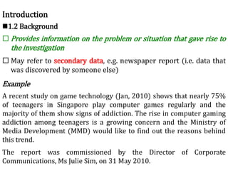 Introduction
1.2 Background
 Provides information on the problem or situation that gave rise to
the investigation
 May refer to secondary data, e.g. newspaper report (i.e. data that
was discovered by someone else)
Example
A recent study on game technology (Jan, 2010) shows that nearly 75%
of teenagers in Singapore play computer games regularly and the
majority of them show signs of addiction. The rise in computer gaming
addiction among teenagers is a growing concern and the Ministry of
Media Development (MMD) would like to find out the reasons behind
this trend.
The report was commissioned by the Director of Corporate
Communications, Ms Julie Sim, on 31 May 2010.
 