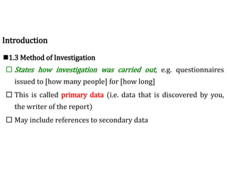 1.3 Method of Investigation
 States how investigation was carried out, e.g. questionnaires
issued to [how many people] for [how long]
 This is called primary data (i.e. data that is discovered by you,
the writer of the report)
 May include references to secondary data
Introduction
 