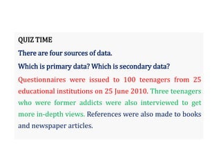 QUIZ TIME
There are four sources of data.
Which is primary data? Which is secondary data?
Questionnaires were issued to 100 teenagers from 25
educational institutions on 25 June 2010. Three teenagers
who were former addicts were also interviewed to get
more in-depth views. References were also made to books
and newspaper articles.
 