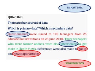 QUIZ TIME
There are four sources of data.
Which is primary data? Which is secondary data?
Questionnaires were issued to 100 teenagers from 25
educational institutions on 25 June 2010. Three teenagers
who were former addicts were also interviewed to get
more in-depth views. References were also made to books
and newspaper articles.
PRIMARY DATA
SECONDARY DATA
 
