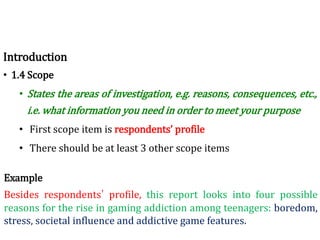 Introduction
• 1.4 Scope
• States the areas of investigation, e.g. reasons, consequences, etc.,
i.e. what information you need in order to meet your purpose
• First scope item is respondents’ profile
• There should be at least 3 other scope items
Example
Besides respondents’ profile, this report looks into four possible
reasons for the rise in gaming addiction among teenagers: boredom,
stress, societal influence and addictive game features.
 