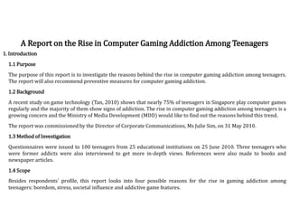 1. Introduction
1.1 Purpose
The purpose of this report is to investigate the reasons behind the rise in computer gaming addiction among teenagers.
The report will also recommend preventive measures for computer gaming addiction.
1.2 Background
A recent study on game technology (Tan, 2010) shows that nearly 75% of teenagers in Singapore play computer games
regularly and the majority of them show signs of addiction. The rise in computer gaming addiction among teenagers is a
growing concern and the Ministry of Media Development (MDD) would like to find out the reasons behind this trend.
The report was commissioned by the Director of Corporate Communications, Ms Julie Sim, on 31 May 2010.
1.3 Method of Investigation
Questionnaires were issued to 100 teenagers from 25 educational institutions on 25 June 2010. Three teenagers who
were former addicts were also interviewed to get more in-depth views. References were also made to books and
newspaper articles.
1.4 Scope
Besides respondents’ profile, this report looks into four possible reasons for the rise in gaming addiction among
teenagers: boredom, stress, societal influence and addictive game features.
A Report on the Rise in Computer Gaming Addiction Among Teenagers
 