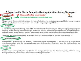 1. Introduction
1.1 Purpose
The purpose of this report is to investigate the reasons behind the rise in computer gaming addiction among teenagers.
The report will also recommend preventive measures for computer gaming addiction.
1.2 Background
A recent study on game technology (Tan, 2010) shows that nearly 75% of teenagers in Singapore play computer games
regularly and the majority of them show signs of addiction. The rise in computer gaming addiction among teenagers is a
growing concern and the Ministry of Media Development (MDD) would like to find out the reasons behind this trend.
The report was commissioned by the Director of Corporate Communications, Ms Julie Sim, on 31 May 2010.
1.3 Method of Investigation
Questionnaires were issued to 100 teenagers from 25 educational institutions on 25 June 2010. Three teenagers who
were former addicts were also interviewed to get more in-depth views. References were also made to books and
newspaper articles.
1.4 Scope
Besides respondents’ profile, this report looks into four possible reasons for the rise in gaming addiction among
teenagers: boredom, stress, societal influence and addictive game features.
A Report on the Rise in Computer Gaming Addiction Among Teenagers
Numbered heading – whole number
Numbered sub-heading – numerical-decimal TITLE
 