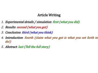 Writing order
1. Experimental details / simulation: first (what you did)
2. Results: second (what you got)
3. Conclusion: third (what you think)
4. Introduction: fourth (claim what you got is what you set forth to
do!)
5. Abstract: last (Tell the full story)
Article Writing
 