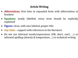 Norms of good writing● Abbreviations: first time in expanded form with abbreviation in
brackets
● Equations: neatly labelled; every term should be explicitly
explained
● Figures: clean, with axes labeled, proper title
● Any claim – support with references to the literature
● Do not use informal words/expressions (OK, don't, can't, …) or
informal spelling (density & temperature, ...) in technical writing
Article Writing
 