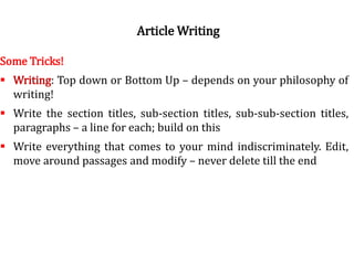 Norms of good writingSome Tricks!
 Writing: Top down or Bottom Up – depends on your philosophy of
writing!
 Write the section titles, sub-section titles, sub-sub-section titles,
paragraphs – a line for each; build on this
 Write everything that comes to your mind indiscriminately. Edit,
move around passages and modify – never delete till the end
Article Writing
 