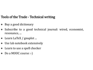 Tools of the trade
● Buy a good dictionary
● Subscribe to a good technical journal: wired, economist,
resonance, ...
● Learn LaTeX / gnuplot ...
● Use lab notebook extensively
● Learn to use a spell checker
● Do a MOOC course :-)
Tools of the Trade - Technical writing
 