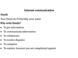 Emails
Your Email id: Preferably, your name
Why write Emails?
● To get information
● To communicate information
● To collaborate
● To resolve disputes
● To complain
● To explain: because you are complained against
Internet communication
 